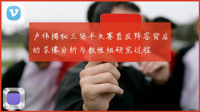 卢伟揭秘三场半决赛首发阵容背后的录像分析与教练组研究过程