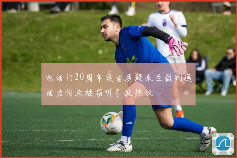 电话门20周年莫吉质疑米兰裁判通话为何未被窃听引发热议