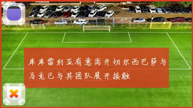 库库雷利亚有意离开切尔西巴萨与马竞已与其团队展开接触