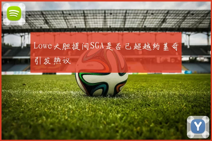 Lowe大胆提问SGA是否已超越约基奇引发热议