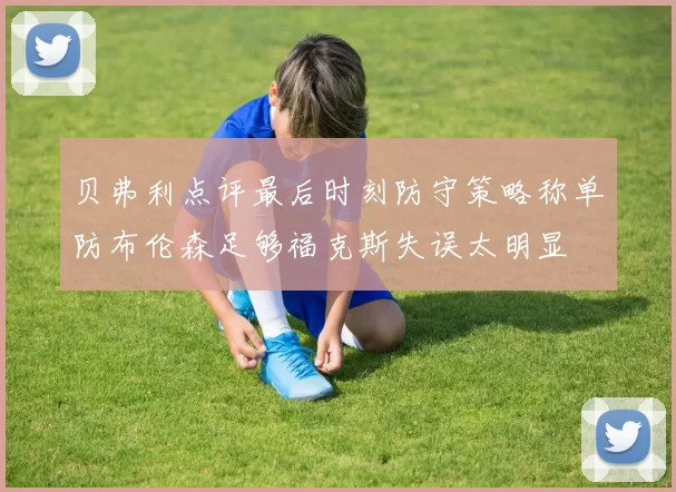贝弗利点评最后时刻防守策略称单防布伦森足够福克斯失误太明显