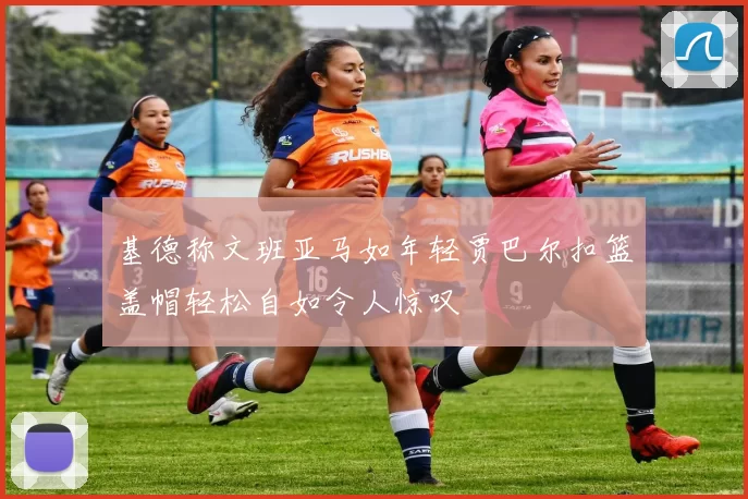 基德称文班亚马如年轻贾巴尔扣篮盖帽轻松自如令人惊叹