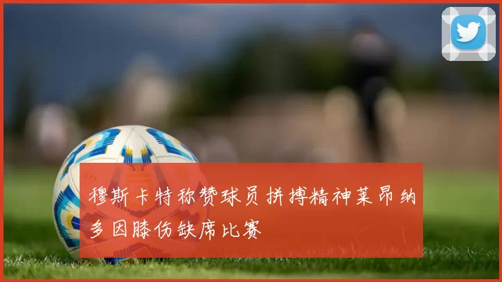 穆斯卡特称赞球员拼搏精神莱昂纳多因膝伤缺席比赛