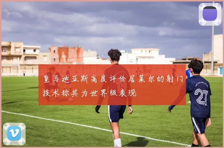 皇马迪亚斯高度评价居莱尔的射门技术称其为世界级表现