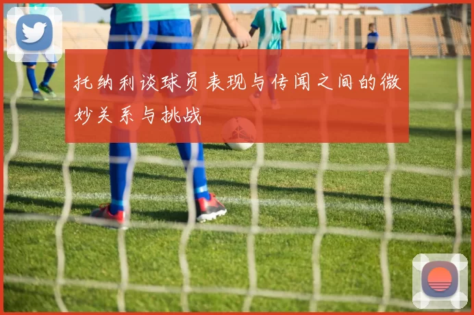 托纳利谈球员表现与传闻之间的微妙关系与挑战