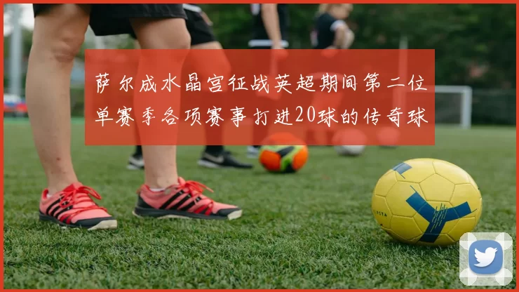 萨尔成水晶宫征战英超期间第二位单赛季各项赛事打进20球的传奇球员
