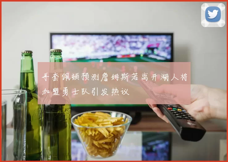 手套佩顿预测詹姆斯若离开湖人将加盟勇士队引发热议