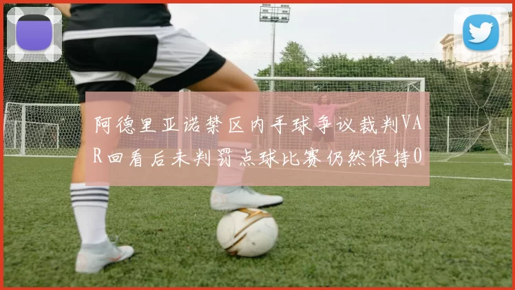 阿德里亚诺禁区内手球争议裁判VAR回看后未判罚点球比赛仍然保持0-0平局