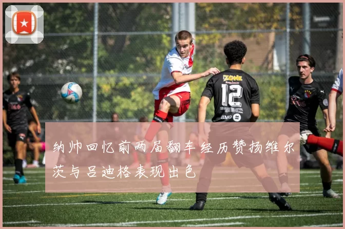 纳帅回忆前两届翻车经历赞扬维尔茨与吕迪格表现出色