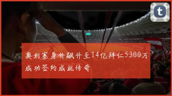 奥利塞身价飙升至14亿拜仁5300万成功签约成就传奇