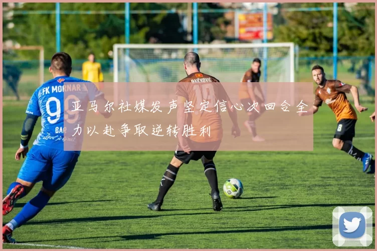 亚马尔社媒发声坚定信心次回合全力以赴争取逆转胜利