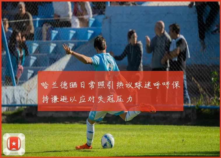 哈兰德晒日常照引热议球迷呼吁保持谦逊以应对失冠压力