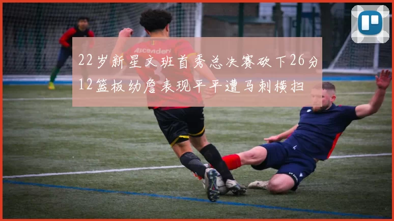 22岁新星文班首秀总决赛砍下26分12篮板幼詹表现平平遭马刺横扫
