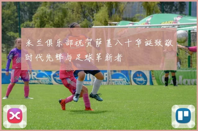 米兰俱乐部祝贺萨基八十华诞致敬时代先锋与足球革新者