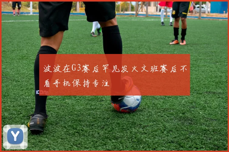 波波在G3赛后罕见发火文班赛后不看手机保持专注